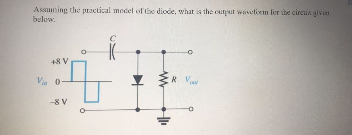 Assuming the practical model of the diode, what is the output waveform for the circuit given
below.
+8 V
Vin 0
R Vout
-8 V
