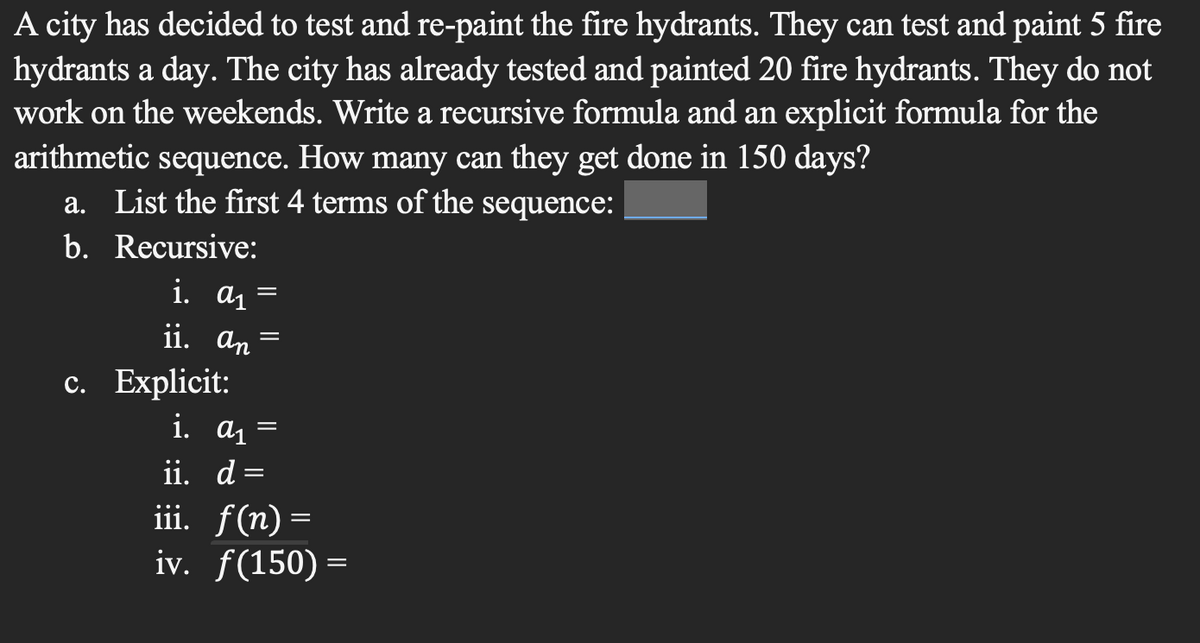 A city has decided to test and re-paint the fire hydrants. They can test and paint 5 fire
hydrants a day. The city has already tested and painted 20 fire hydrants. They do not
work on the weekends. Write a recursive formula and an explicit formula for the
arithmetic sequence. How many can they get done in 150 days?
a. List the first 4 terms of the sequence:
b. Recursive:
i. a₁
ii. an
c. Explicit:
i. a₁
ii. d
=
=
iii. f(n)=
iv. f(150) =