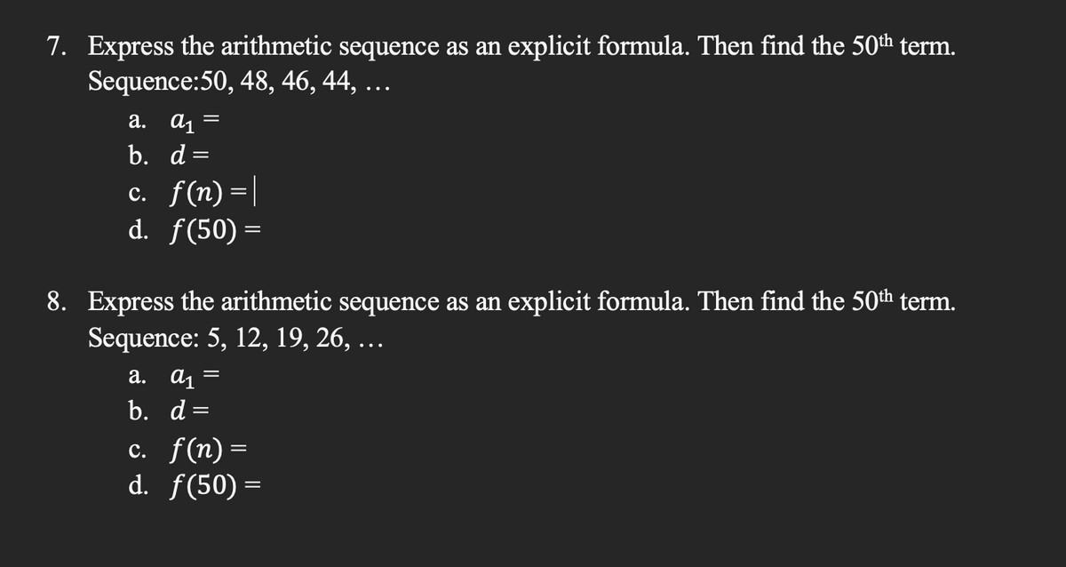 7. Express the arithmetic sequence as an explicit formula. Then find the 50th term.
Sequence:50, 48, 46, 44, ...
a. a₁
b. d=
=
c. f(n)=|
d. f(50) =
8. Express the arithmetic sequence as an explicit formula. Then find the 50th term.
Sequence: 5, 12, 19, 26, …..
a. a₁
b. d=
=
c. f(n) =
d. f(50)=