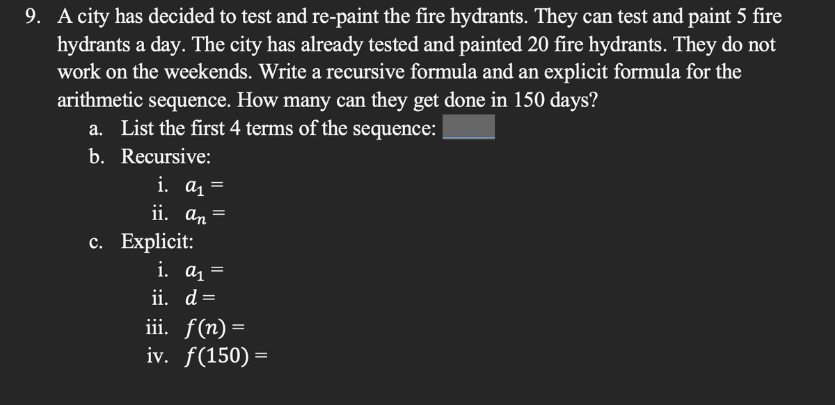 9. A city has decided to test and re-paint the fire hydrants. They can test and paint 5 fire
hydrants a day. The city has already tested and painted 20 fire hydrants. They do not
work on the weekends. Write a recursive formula and an explicit formula for the
arithmetic sequence. How many can they get done in 150 days?
a. List the first 4 terms of the sequence:
b.
Recursive:
i. a₁
ii. an =
c. Explicit:
i. a₁
ii. d
=
=
=
iii. f(n)=
iv. f(150) =