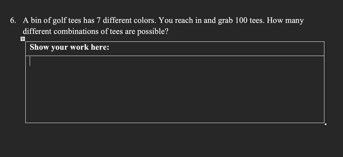 6. A bin of golf tees has 7 different colors. You reach in and grab 100 tees. How many
different combinations of tees are possible?
Show your work here: