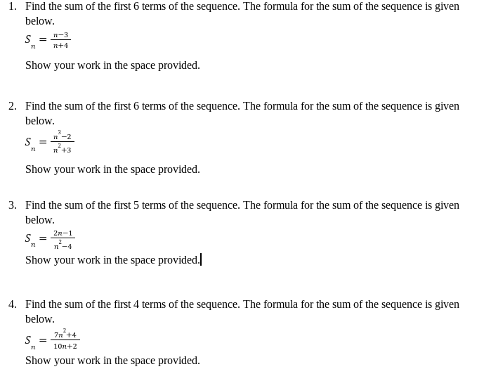 1. Find the sum of the first 6 terms of the sequence. The formula for the sum of the sequence is given
below.
S
n
=
Show your work in the space provided.
2. Find the sum of the first 6 terms of the sequence. The formula for the sum of the sequence is given
below.
S =
n
n-3
n+4
Show your work in the space provided.
n-2
2
n +3
3. Find the sum of the first 5 terms of the sequence. The formula for the sum of the sequence is given
below.
S =
n
2n-1
2
n-4
Show your work in the space provided.
4. Find the sum of the first 4 terms of the sequence. The formula for the sum of the sequence is given
below.
S =
n
7n²+4
10n+2
Show your work in the space provided.