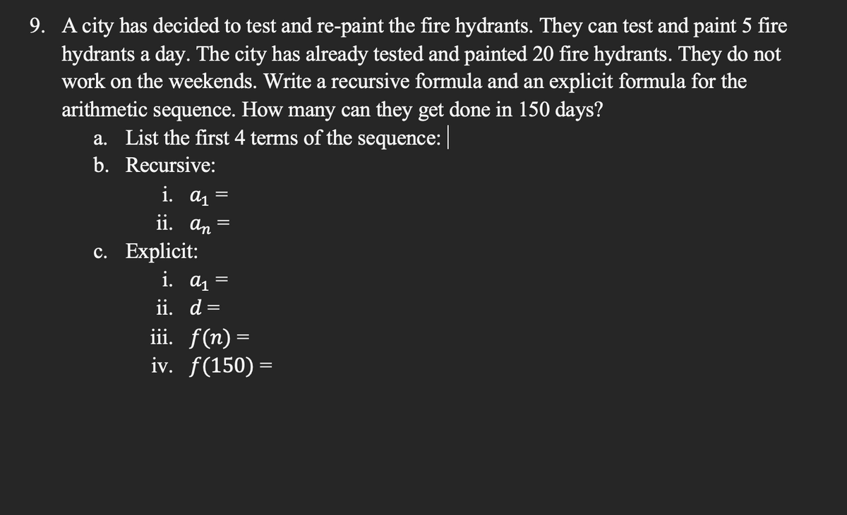9. A city has decided to test and re-paint the fire hydrants. They can test and paint 5 fire
hydrants a day. The city has already tested and painted 20 fire hydrants. They do not
work on the weekends. Write a recursive formula and an explicit formula for the
arithmetic sequence. How many can they get done in 150 days?
a. List the first 4 terms of the sequence: |
b.
Recursive:
i. α₁ =
ii. an
c. Explicit:
=
i. α₁
ii. d =
=
iii. f(n)=
iv. f(150) =