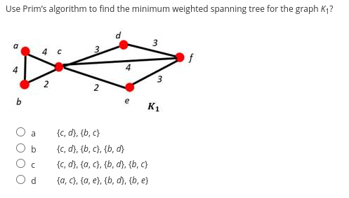 Use Prim's algorithm to find the minimum weighted spanning tree for the graph K₁?
4
b
a
b
C
Od
2
3.
2
4
e
3
{c, d}, {b,c}
{c, d}, {b,c}, {b, d}
{c, d}, {a, c}, {b, d}, {b,c}
{a, c}, {a, e}, {b, d}, {b, e}
3
K₁
f