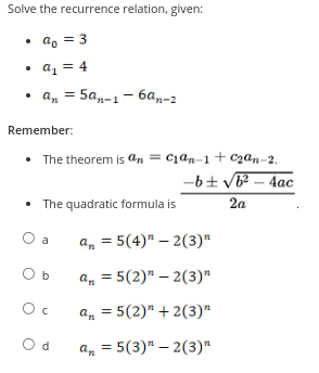 Solve the recurrence relation, given:
• ao = 3
• a₁ = 4
.
• an = 5an-1-6an-2
Remember:
• The theorem is an = c₁an-1 + c₂an-2.
-b± √b² - 4ac
2a
• The quadratic formula is
O a
O b
Oc
Od
an = 5(4)" -2(3)"
an = 5(2)"-2(3)"
an = 5(2)"+2(3)"
an = 5(3)" -2(3)"