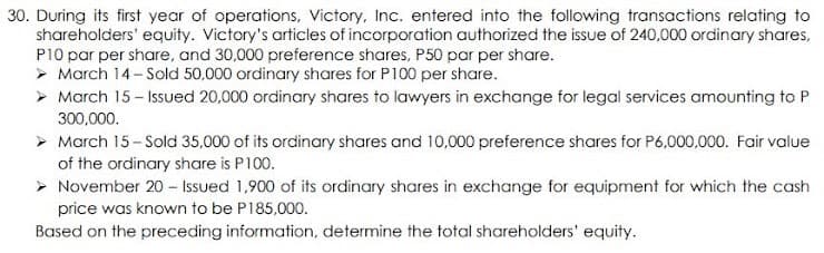 30. During its first year of operations, Victory, Inc. entered into the following transactions relating to
shareholders' equity. Victory's articles of incorporation authorized the issue of 240,000 ordinary shares,
P10 par per share, and 30,000 preference shares, P50 par per share.
> March 14- Sold 50,000 ordinary shares for P100 per share.
> March 15- Issued 20,000 ordinary shares to lawyers in exchange for legal services amounting to P
300,000.
> March 15- Sold 35,000 of its ordinary shares and 10,000 preference shares for P6,000,000. Fair value
of the ordinary share is P100.
> November 20 - Issued 1,900 of its ordinary shares in exchange for equipment for which the cash
price was known to be P185,000.
Based on the preceding information, determine the total shareholders' equity.

