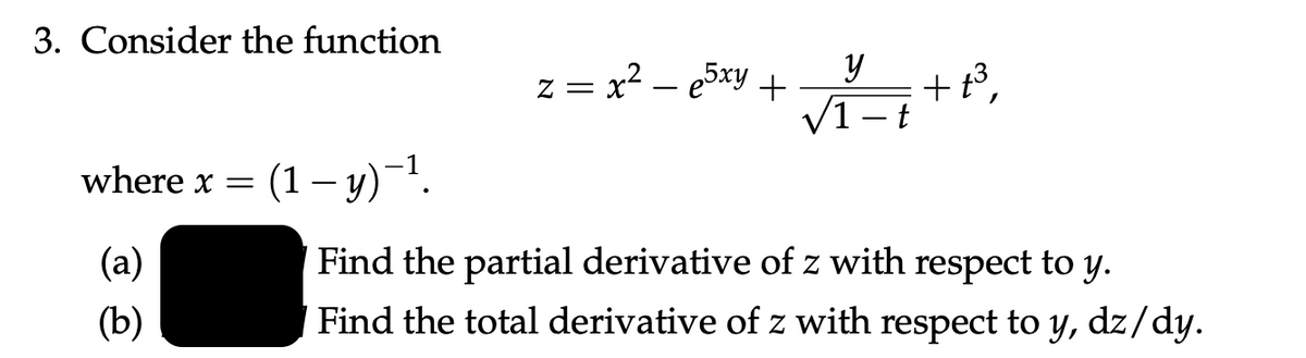 3. Consider the function
where x = (1 - y)-¹.
(a)
(b)
Z = x² — e5xy +
y
√1-t
+ť³,
Find the partial derivative of z with respect to y.
Find the total derivative of z with respect to y, dz/dy.
