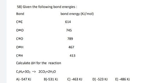 58) Given the following bond energies :
Bond
bond energy (KI/mol)
C=C
614
0=0
745
C=0
789
O=H
467
C=H
413
Calculate AH for the reaction
C;Ha+30, -> 200,+2H;0
A) -547 KJ
B)-531 KI
C) -463 KJ
D) -523 KJ
E) -486 KJ
