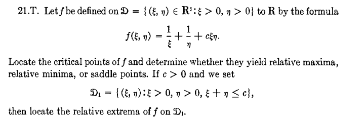 21.T. Let f be defined on D = {(, n) € R':{ > 0, 7 > 0} to R by the formula
f(E, n) =
1
1
++ cEn.
Locate the critical points of f and determine whether they yield relative maxima,
relative minima, or saddle points. If c > 0 and we set
Di = { (, n): > 0, n > 0, + n < c},
then locate the relative extrema of f on Di.
