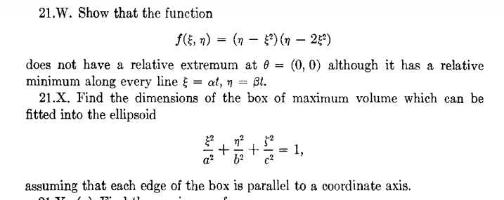 21.W. Show that the function
f(i, n) = (n – *) (n – 25*)
does not have a relative extremum at 0 = (0, 0) although it has a relative
minimum along every line = at, n = ßt.
21.X. Find the dimensions of the box of maximum volume which can be
fitted into the ellipsoid
to
1,
assuming that each edge of the box is parallel to a coordinate axis.
+
