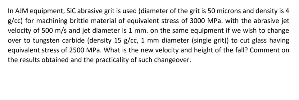 In AJM equipment, SiC abrasive grit is used (diameter of the grit is 50 microns and density is 4
g/cc) for machining brittle material of equivalent stress of 3000 MPa. with the abrasive jet
velocity of 500 m/s and jet diameter is 1 mm. on the same equipment if we wish to change
over to tungsten carbide (density 15 g/cc, 1 mm diameter (single grit)) to cut glass having
equivalent stress of 2500 MPa. What is the new velocity and height of the fall? Comment on
the results obtained and the practicality of such changeover.