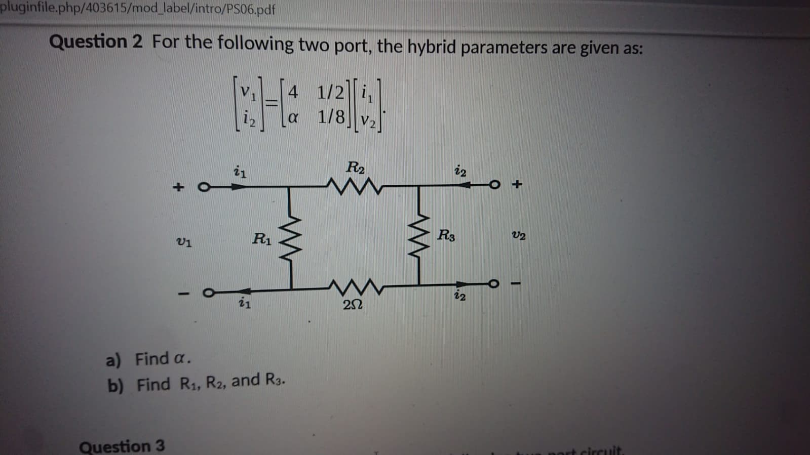 Question 2 For the following two port, the hybrid parameters are given
4 1/2 i,
1/8
V
R2
i2
i1
R3
V2
R1
i2
i1
a) Find a.
b) Find R1, R2, and R3.
