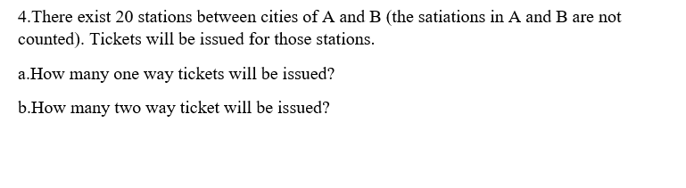 4.There exist 20 stations between cities of A and B (the satiations in A and B are not
counted). Tickets will be issued for those stations.
a.How many one way tickets will be issued?
b.How many two way ticket will be issued?
