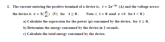 1. The current entering the positive terminal of a device is, i = 2e-2t (A) and the voltage across
di
the device is v = 5() (V) for t 2 0.
Note: ( i = 0 and v =0 for t < 0)
a) Calculate the expression for the power (p) consumed by the device, for t2 0,
b) Determine the energy consumed by the device in 2 seconds.
c) Calculate the total energy consumed by the device.
