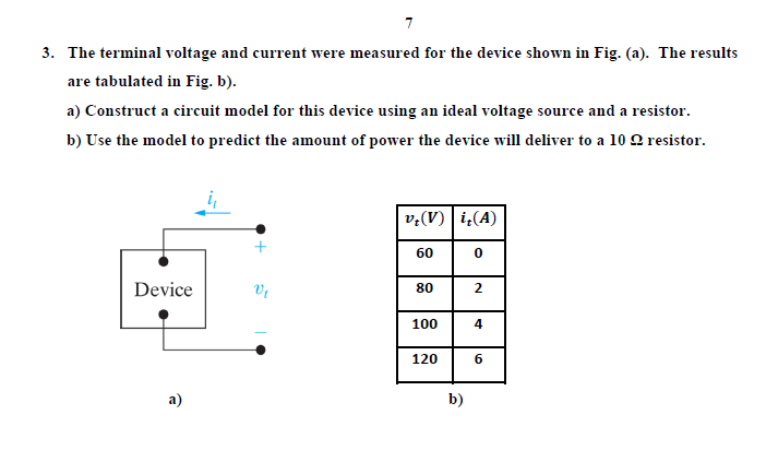 7
3. The terminal voltage and current were measured for the device shown in Fig. (a). The results
are tabulated in Fig. b).
a) Construct a circuit model for this device using an ideal voltage source and a resistor.
b) Use the model to predict the amount of power the device will deliver to a 10Q resistor.
v:(V) i(A)
+
60
Device
80
2
100
120
a)
b)
