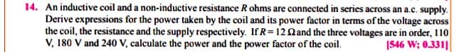 14. An inductive coil and a non-inductive resistance R ohms are connected in series across an a.c. supply.
Derive expressions for the power taken by the coil and its power factor in terms of the voltage across
the coil, the resistance and the supply respectively. If R= 12Qand the three voltages are in order, 110
V, 180 V and 240 V, calculate the power and the power factor of the coil.
1546 W; 0.331]
