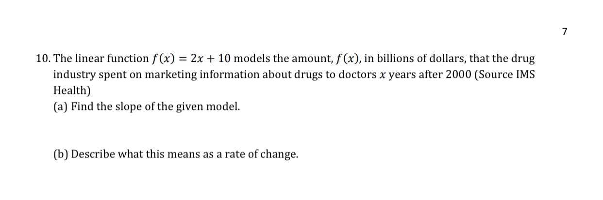 10. The linear function f (x) = 2x + 10 models the amount, f (x), in billions of dollars, that the drug
industry spent on marketing information about drugs to doctors x years after 2000 (Source IMS
Health)
(a) Find the slope of the given model.
(b) Describe what this means as a rate of change.
