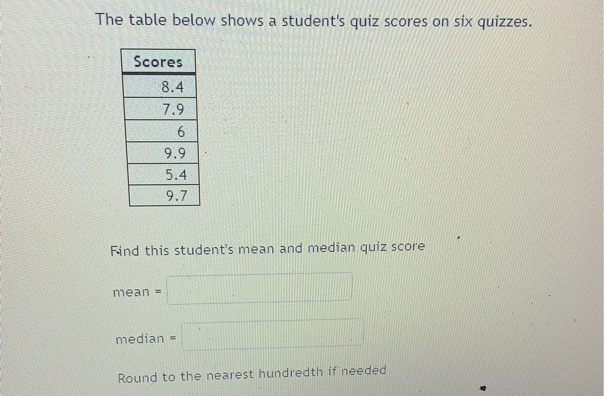The table below shows a student's quiz scores on six quizzes.
Scores
8.4
7.9
6.
9.9
5.4
9.7
Find this student's mean and median quiz score
mean
%3D
median =
Round to the nearest hundredth if needed
