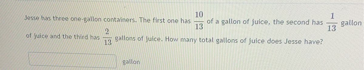 Jesse has three one-gallon containers. The first one has
10
1
of a gallon of juice, the second has
13
gallon
13
2
gallons of juice. How many total gallons of juice does Jesse have?
of juice and the third has
13
gallon
