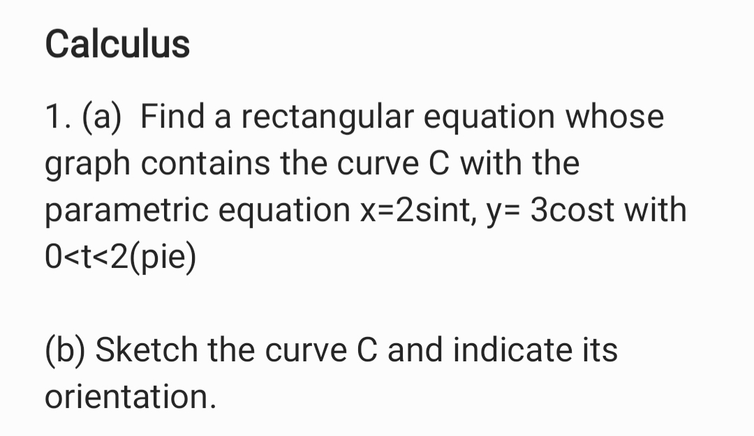 1. (a) Find a rectangular equation whose
graph contains the curve C with the
parametric equation x=2sint, y= 3cost with
0<t<2(pie)
(b) Sketch the curve C and indicate its
orientation.

