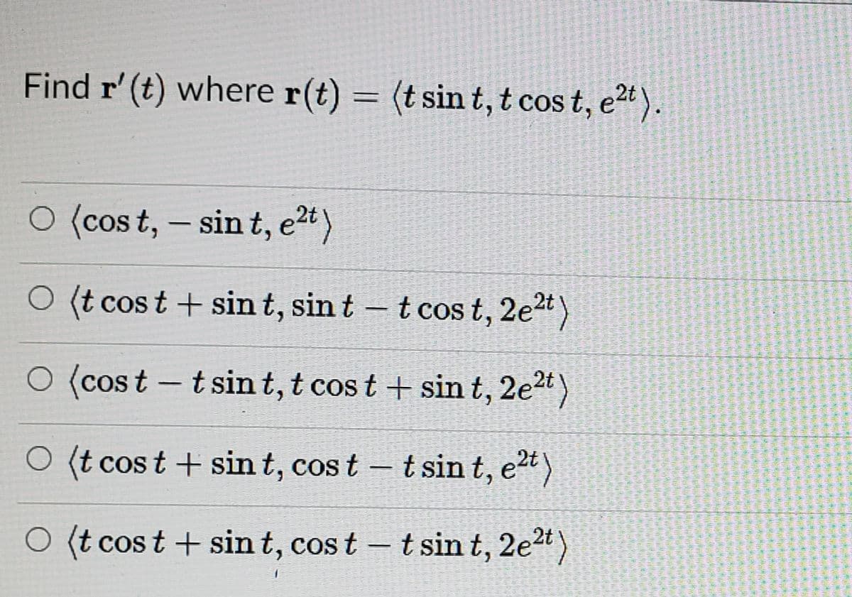 Find r' (t) where r(t) = (t sin t, t cos t, e*).
O (cos t, – sin t, e2t)
O (t cos t + sin t, sin t
t cos t, 2et)
O (cost – t sin t, t cos t + sin t, 2e2t)
O (t cos t + sin t, cos t – t sin t, et)
O (t cos t + sin t, cos t – tsin t, 2e")
