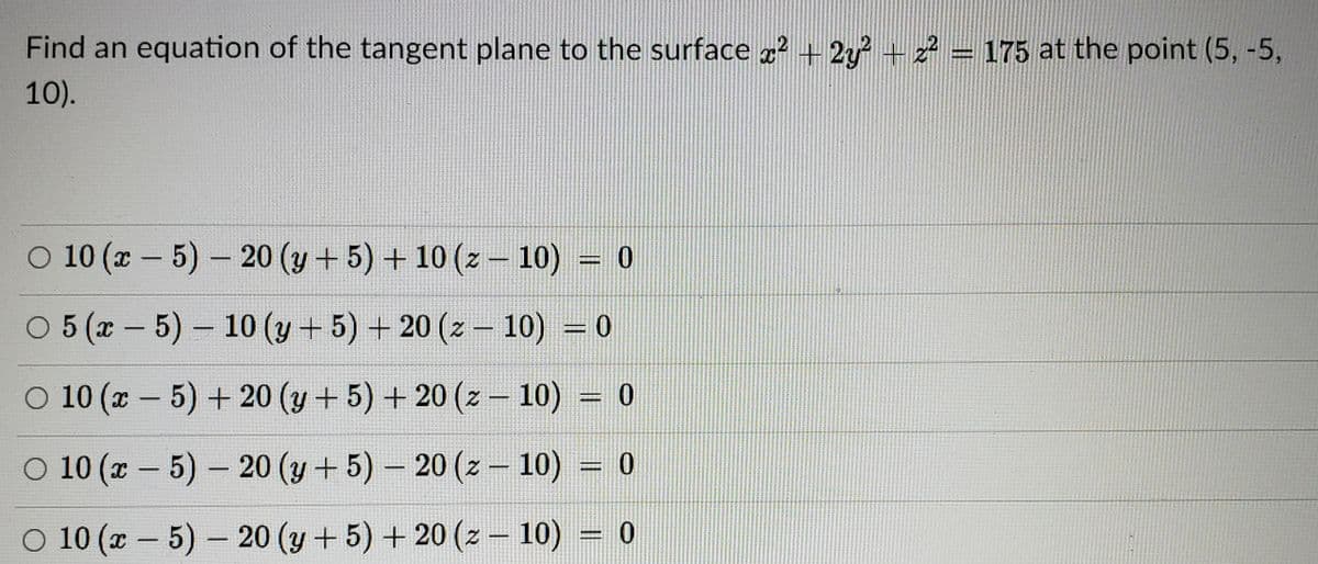 Find an equation of the tangent plane to the surface 2 +2y+2 = 175 at the point (5, -5,
10).
O 10 (x – 5) - 20 (y + 5) + 10 (z – 10) = 0
O 5 (x - 5)- 10 (y + 5) + 20 (z – 10) = 0
O 10 (x - 5) +20 (y + 5) + 20 (z - 10) = 0
%3D
0 10 (х — 5)- 20 (у + 5)- 20 (z — 10) %3D 0
O 10 (x - 5) - 20 (y+5) + 20 (z – 10) = 0
|
