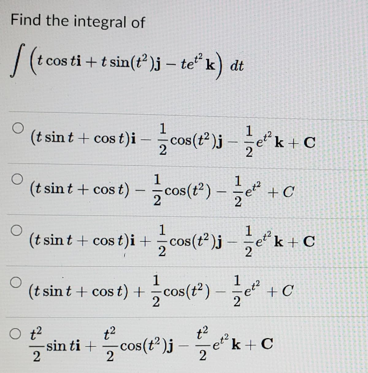 Find the integral of
cos ti + t sin(t )j – te“ k) dt
(t sint + cos t)i - cos(")j k+c
cos (t
et k + C
1
(t sin t + cos t) – cos(*) –e +C
1
|
2
2
(t sin t + cos t)i +cou(")-C
1
(t sint + cost)i +
k + C
2
COS
|
1
(t sint + cos t) + cos(t*) -+
et +C
2
t2
sin ti +cos(t")j -k+ C
et k + C
2
2
COS
2
