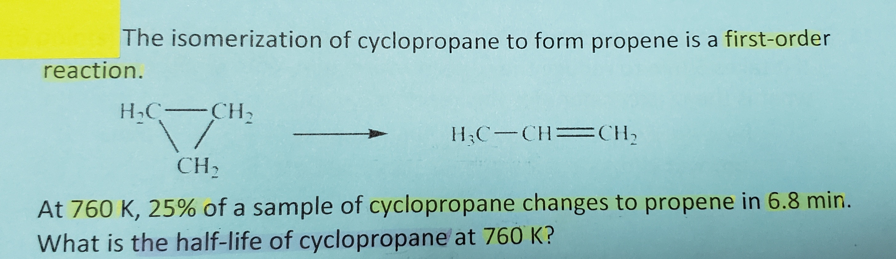 The isomerization of cyclopropane to form propene is a first-order
reaction.
HC-CH2
H;C-CH=CH2
CH2
At 760 K, 25% of a sample of cyclopropane changes to propene in 6.8 min.
What is the half-life of cyclopropane at 760 K?
