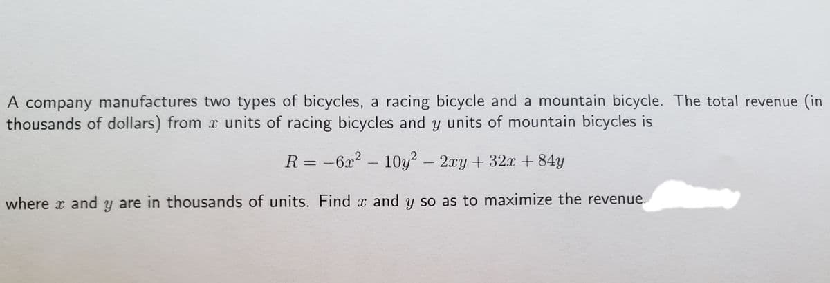 A company manufactures two types of bicycles, a racing bicycle and a mountain bicycle. The total revenue (in
thousands of dollars) from x units of racing bicycles and y units of mountain bicycles is
R = -6x2 – 10y?-2xy + 32x + 84y
where x and y are in thousands of units. Find x and y so as to maximize the revenue.
