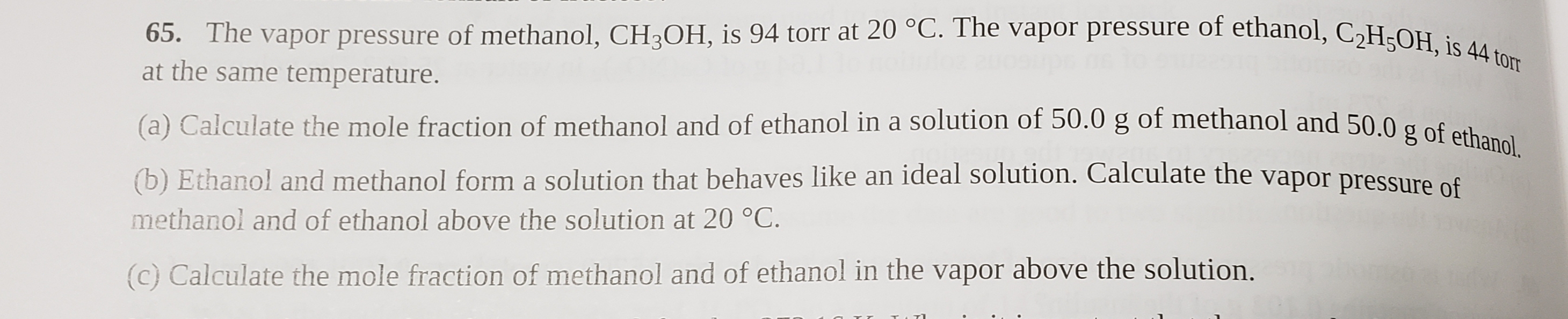 C2H;OH, is 44 torr
65. The vapor pressure of methanol, CH3OH, is 94 torr at 20 °C. The vapor pressure of ethanol, C2H5OH, is 44 torr
at the same temperature.
(a) Calculate the mole fraction of methanol and of ethanol in a solution of 50.0 g of methanol and 50.0 g of ethanol.
(b) Ethanol and methanol form a solution that behaves like an ideal solution. Calculate the vapor pressure of
methanol and of ethanol above the solution at 20 °C.
(c) Calculate the mole fraction of methanol and of ethanol in the vapor above the solution.
