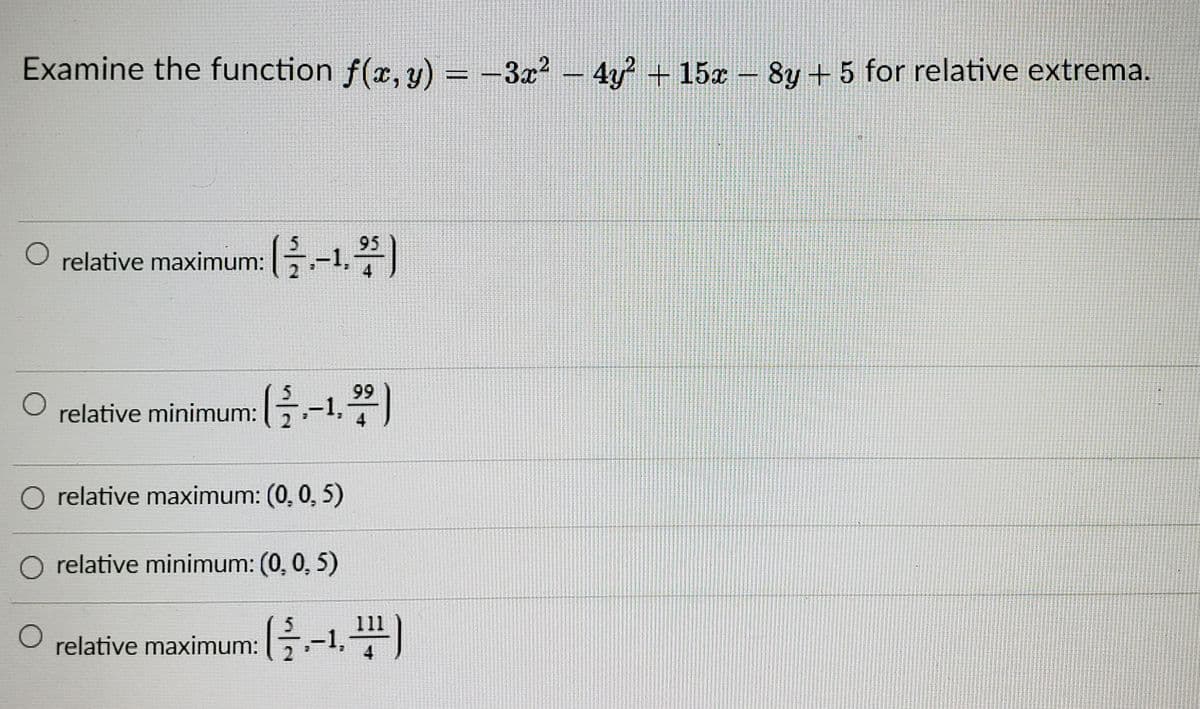 Examine the function f(x, y) = -3x² – 4 15z- 8y + 5 for relative extrema.
%3D
95
relative maximum: G-1)
99
relative minimum: B-1,)
O relative maximum: (0, 0, 5)
relative minimum: (0, 0, 5)
relative maximum:G-1,)
