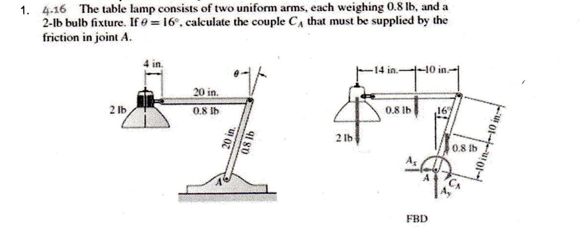 1. 4.16 The table lamp consists of two uniform arms, each weighing 0.8 lb, and a
2-lb bulb fixture. If 9= 16°, calculate the couple C, that must be supplied by the
friction in joint A.
14 in.
40 in.
20 in.
2 lb
0.8 lb
0.8 lb
,16"
2 lb
0.8 lb
FBD
08 lb
