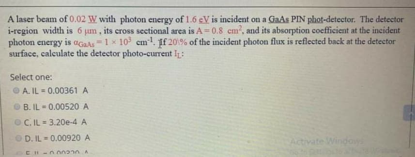 A laser beam of 0.02 W with photon energy of 1.6 eV is incident on a GaAs PIN phot-detector. The detector
i-region width is 6 um, its cross sectional area is A = 0.8 cm?, and its absorption coefficient at the incident
photon energy is aGaAs =1 x 10 cm1. If 20\% of the incident photon flux is reflected back at the detector
surface, calculate the detector photo-current I:
%3D
Select one:
O A. IL = 0.00361 A
OB. IL = 0.00520 A
%3D
O C. IL 3.20e-4 A
O D. IL = 0.00920 A
Activate Windows
CH-n00220 A
