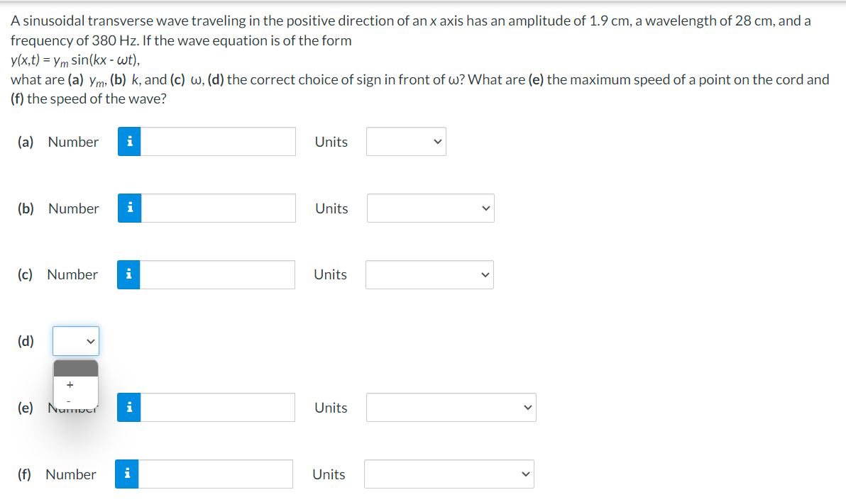 A sinusoidal transverse wave traveling in the positive direction of an x axis has an amplitude of 1.9 cm, a wavelength of 28 cm, and a
frequency of 380 Hz. If the wave equation is of the form
y(x,t) = ym sin(kx - wt),
what are (a) ym, (b) k, and (c) w, (d) the correct choice of sign in front of w? What are (e) the maximum speed of a point on the cord and
(f) the speed of the wave?
(a) Number i
(b) Number i
(c) Number i
(d)
(e) Number
(f) Number
i
i
Units
Units
Units
Units
Units