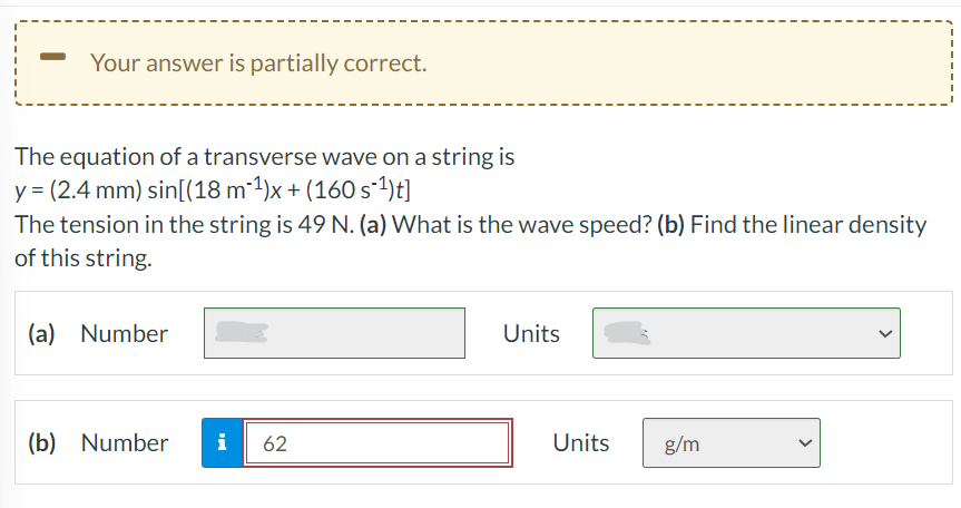 Your answer is partially correct.
The equation of a transverse wave on a string is
y = (2.4 mm) sin[(18 m-¹)x+ (160 s-¹) t]
The tension in the string is 49 N. (a) What is the wave speed? (b) Find the linear density
of this string.
(a) Number
(b) Number
i 62
Units
Units
g/m