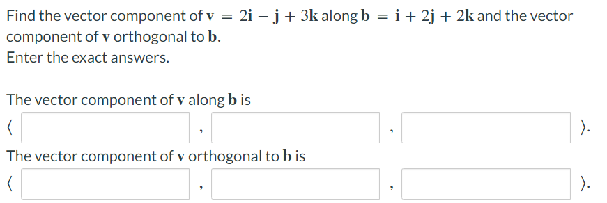 Find the vector component
component of v orthogonal
Enter the exact answers.
of v = 2i − j + 3k along b = i + 2j + 2k and the vector
to b.
The vector component of v along b is
(
The vector component of v orthogonal to b is
).
).