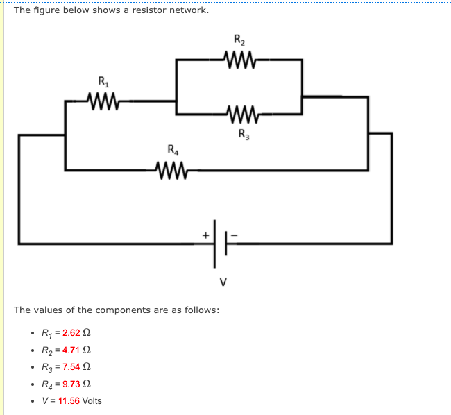 The figure below shows a resistor network.
R2
w-
R3
R.
ww
The values of the components are as follows:
R, = 2.62 2
R2 = 4.71 2
R3 = 7.54 N
R4 = 9.73 2
V = 11.56 Volts
