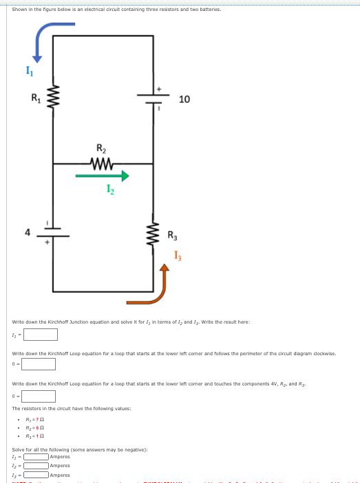 Shown in the figure below is an electrical circuit containing three resistors and two batteries.
R1
10
R2
I2
R3
Write down the Kirchhoff Junction equation and solve it forI, in terms of J, and I. Write the result here:
Write down the Kirchhoff Loop equation for a loop that starts at the lower left comer and follows the perimeter of the circuit diagram dockwise.
Write down the Kirchhoff Loop equation for a loop that starts at the lower left comer and touches the components 4V, R, and Rg.
The resistors in the circuit have the following values:
. R,70
• R=10
Solve for all the following (some answers may be negative):
Amperes
Amperes
Amperes
