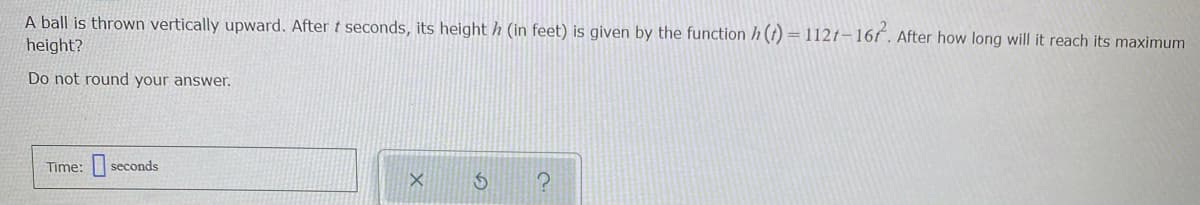 A ball is thrown vertically upward. After t seconds, its height h (in feet) is given by the function h (t) =112t-16f. After how long will it reach its maximum
%3D
height?
Do not round your answer.
Time: seconds
