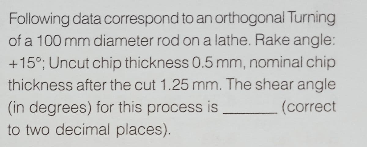 Following data correspond to an orthogonal Turning
of a 100 mm diameter rod on a lathe. Rake angle:
+15°; Uncut chip thickness 0.5 mm, nominal chip
thickness after the cut 1.25 mm. The shear angle
(in degrees) for this process is
to two decimal places).
(correct
