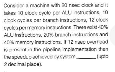 Consider a machine with 20 nsec clock and it
takes 10 clock cycle per ALU instructions, 10
clock cycles per branch instructions, 12 clock
cycles per memory instructions. There exist 40%
ALU instructions, 20% branch instructions and
40% memory instructions. If 12 nsec overhead
is present in the pipeline implementation then
the speedup achieved by system
2 decimal place).
(upto
