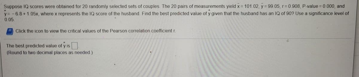 Suppose 1Q scores were obtained for 20 randomly selected sets of couples The 20 pairs of measurements yield x= 101.02. y= 99.05, r= 0.908, P-value = 0.000, and
y= -68+105x where x represents the 1Q score of the husband. Find the best predicted value of y given that the husband has an IQ of 90? Use a significance level of
0.05.
Click the icon to view the critical values of the Pearson correlation coefficient r.
The best predicted value of y is
(Round to two decimal places as needed.)
