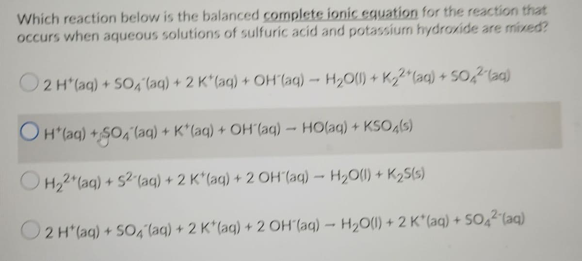 Which reaction below is the balanced complete ionic equation for the reaction that
occurs when aqueous solutions of sulfuric acid and potassium hydroxide are mixed?
O2 H*(aq) + S0, (aq) + 2 K*(aq) + OH (aq) – H20(1) + K22*(aq) + SO,2lag)
OH*(aq) + SO6"(aq) + K*(aq) + OH (aq) – HO(aq) + KSO,ls)
O H,2"(aq) + S2-(aq) + 2 K*(aq) + 2 OH (aq) - H20(1) + K2S(5)
O2 H*(aq) + SO, laq) + 2 K*(ag) + 2 OH (aq) –- H20(1) + 2 K*(aq) + SO4²(aq)
