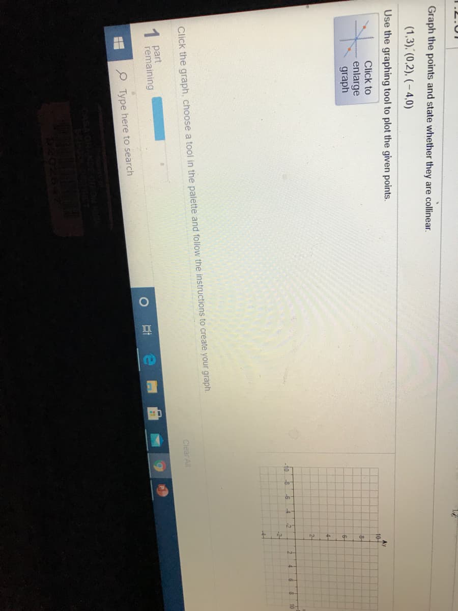 1.2.01
Graph the points and state whether they are collinear.
(1,3), (0,2), (– 4,0)
Use the graphing tool to plot the given points.
Click to
Ay
10-
enlarge
graph
6-
4-
2-
-6
10
Click the graph, choose a tool in the palette and follow the instructions to create your graph.
Clear All
1 part
remaining
P Type here to search
NDE
