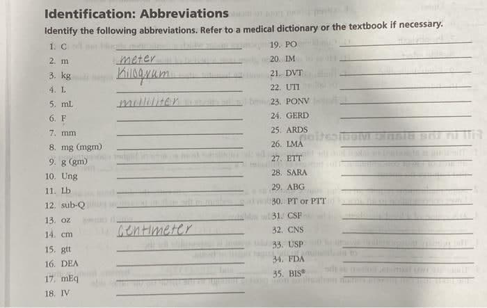 Identification: Abbreviations
Identify the following abbreviations. Refer to a medical dictionary or the textbook if necessary.
1. C
19. PO
2. m
meter
20. IM
3. kg ikum.
21. DVT
4. L
22. UTI
5. mL.
millilitan
23. PONV
6. F
24. GERD
7. mm
25. ARDS
26. LMA
8. mg (mgm)
9. g (gm)
27. ETT
28. SARA
10. Ung
29. ABG
11. Lb
30. PT or PTT
12. sub-Q
131. CSF
13. oz
Gentimeter
32. CNS
14. cm
33. USP
15. gtt
34. FDA
16. DEA
35. BIS
17. mEq
18. IV
