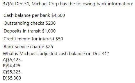 37)At Dec 31, Michael Corp has the following bank information:
Cash balance per bank $4,500
Outstanding checks $200
Deposits in transit $1,000
Credit memo for interest $50
Bank service charge $25
What is Michael's adjusted cash balance on Dec 31?
A)$5,425.
B)$4,425.
C)$5,325.
D)$5,300
