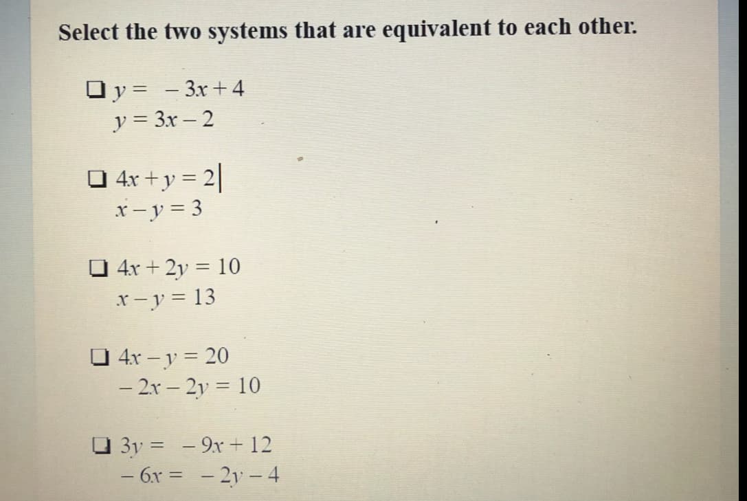 Select the two systems that are equivalent to each other.
Oy = - 3x+4
y = 3x – 2
O 4r +y = 2|
x- y = 3
O 4x + 2y = 10
x-y = 13
O 4x – y = 20
- 2x – 2y = 10
O 3y = - 9x + 12
– 6x = - 2y –4
