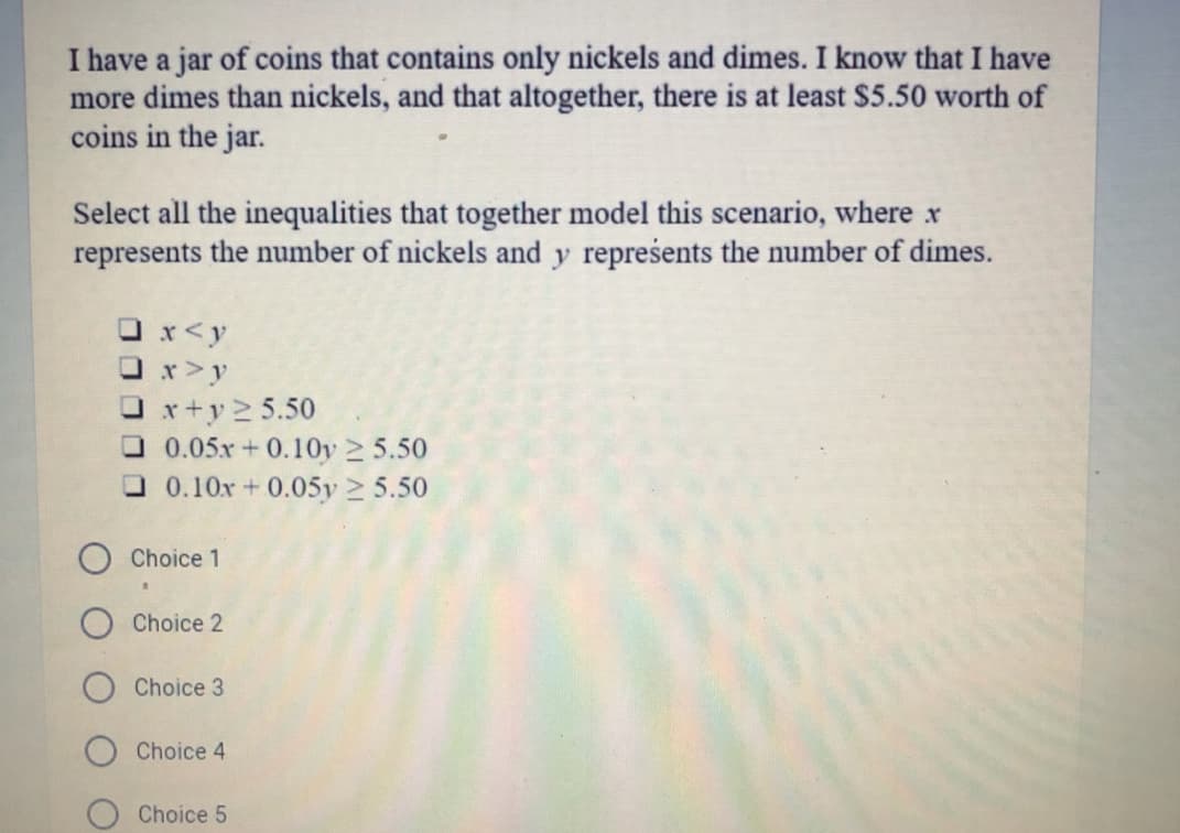 I have a jar of coins that contains only nickels and dimes. I know that I have
more dimes than nickels, and that altogether, there is at least $5.50 worth of
coins in the jar.
Select all the inequalities that together model this scenario, where x
represents the number of nickels and y represents the number of dimes.
O x<y
O x>y
O x+y 2 5.50
O 0.05x +0.10Oy 2 5.50
O0.10x+ 0.05y 2 5.50
Choice 1
Choice 2
Choice 3
Choice 4
Choice 5
