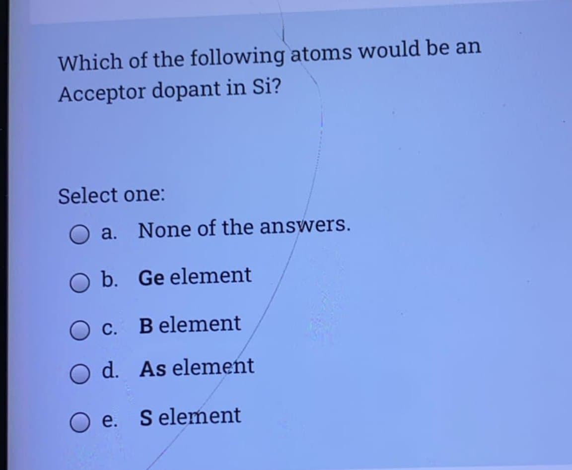 Which of the following atoms would be an
Acceptor dopant in Si?
Select one:
O a. None of the answers.
O b. Ge element
O c. B element
O d. As element
O e. S element
