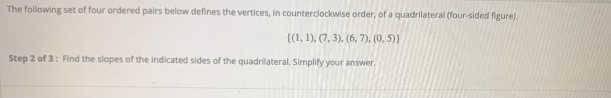 The following set of four ordered pairs below defines the vertices, in counterclockwise order, of a quadrilateral (four-sided figure).
{(1, 1), (7, 3), (6, 7), (0, 5)}
Step 2 of 3: Find the slopes of the indicated sides of the quadrilateral. Simplify your answer.
